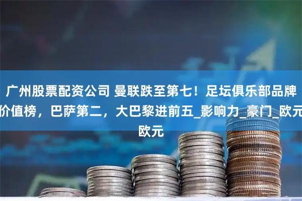 广州股票配资公司 曼联跌至第七！足坛俱乐部品牌价值榜，巴萨第二，大巴黎进前五_影响力_豪门_欧元