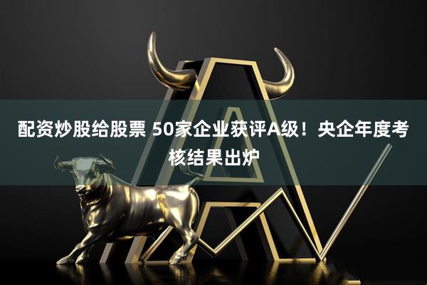 配资炒股给股票 50家企业获评A级！央企年度考核结果出炉