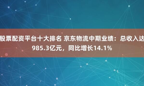 股票配资平台十大排名 京东物流中期业绩：总收入达985.3亿元，同比增长14.1%