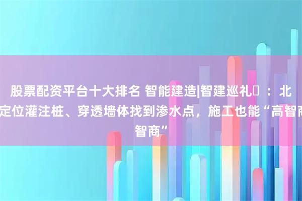股票配资平台十大排名 智能建造|智建巡礼⑬：北斗定位灌注桩、穿透墙体找到渗水点，施工也能“高智商”