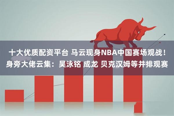 十大优质配资平台 马云现身NBA中国赛场观战！身旁大佬云集：吴泳铭 成龙 贝克汉姆等并排观赛
