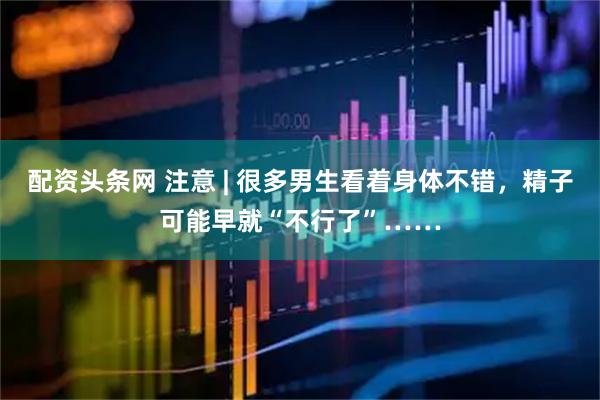 配资头条网 注意 | 很多男生看着身体不错，精子可能早就“不行了”……
