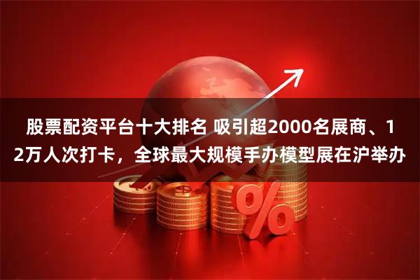股票配资平台十大排名 吸引超2000名展商、12万人次打卡，全球最大规模手办模型展在沪举办