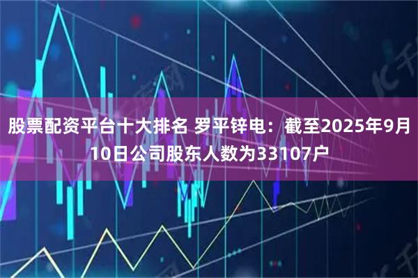 股票配资平台十大排名 罗平锌电：截至2025年9月10日公司股东人数为33107户