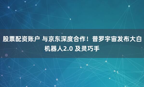股票配资账户 与京东深度合作!普罗宇宙发布大白机器人2.0 及灵巧手