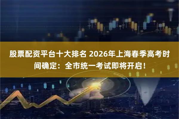 股票配资平台十大排名 2026年上海春季高考时间确定：全市统一考试即将开启！