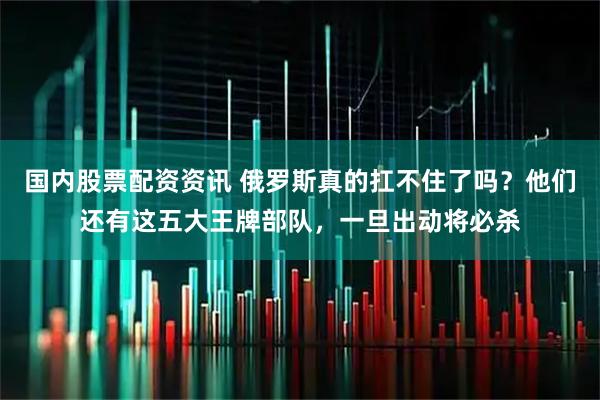 国内股票配资资讯 俄罗斯真的扛不住了吗?他们还有这五大王牌部队,一旦出动将必杀