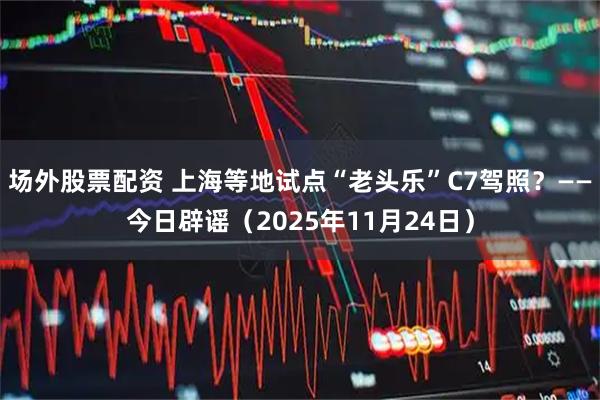 场外股票配资 上海等地试点“老头乐”C7驾照？——今日辟谣（2025年11月24日）
