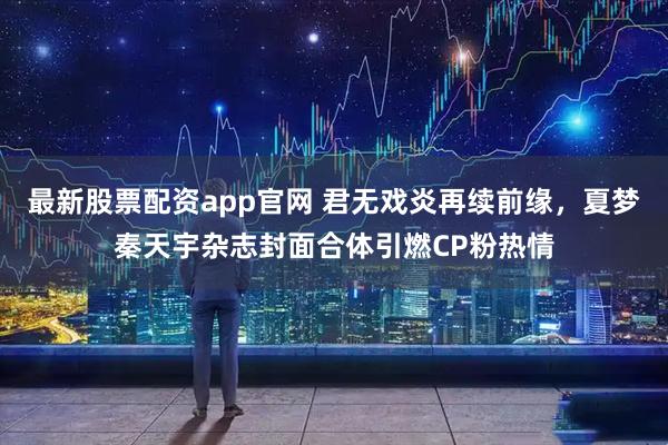 最新股票配资app官网 君无戏炎再续前缘，夏梦秦天宇杂志封面合体引燃CP粉热情