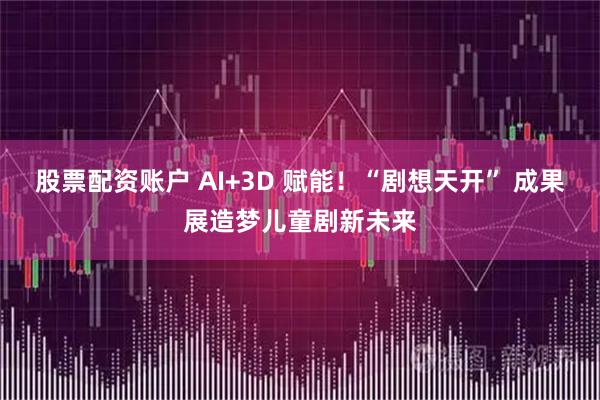 股票配资账户 AI+3D 赋能！“剧想天开” 成果展造梦儿童剧新未来