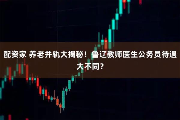 配资家 养老并轨大揭秘!鲁辽教师医生公务员待遇大不同?