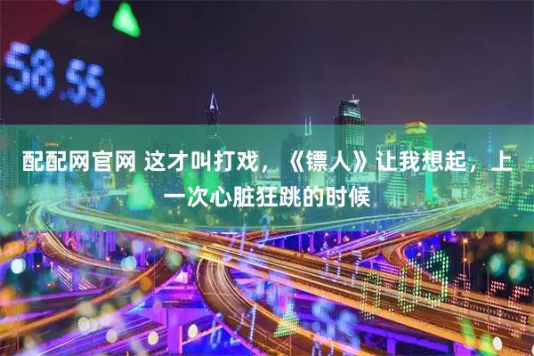 配配网官网 这才叫打戏，《镖人》让我想起，上一次心脏狂跳的时候