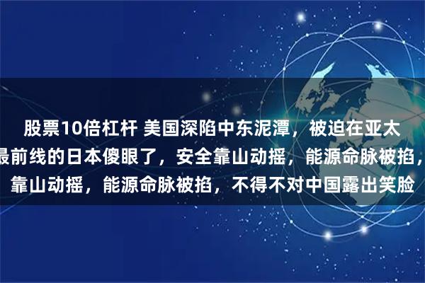 股票10倍杠杆 美国深陷中东泥潭,被迫在亚太踩刹车!一直冲在反华最前线的日本傻眼了,安全靠山动摇,能源命脉被掐,不得不对中国露出笑脸