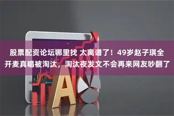 股票配资论坛哪里找 太离谱了！49岁赵子琪全开麦真唱被淘汰，淘汰夜发文不会再来网友吵翻了