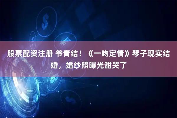 股票配资注册 爷青结！《一吻定情》琴子现实结婚，婚纱照曝光甜哭了