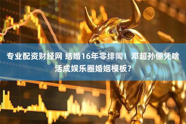 专业配资财经网 结婚16年零绯闻！邓超孙俪凭啥活成娱乐圈婚姻模板？