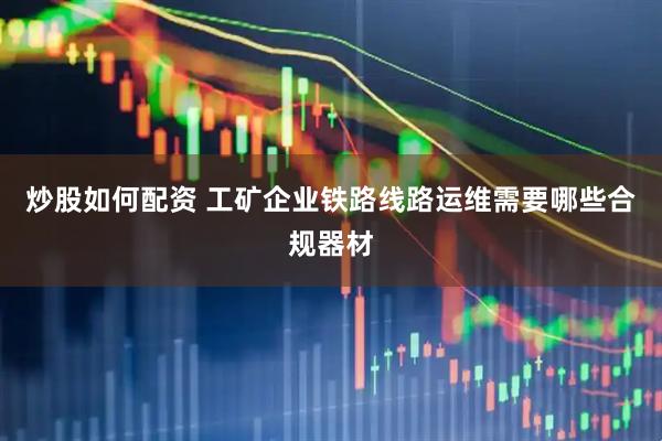炒股如何配资 工矿企业铁路线路运维需要哪些合规器材