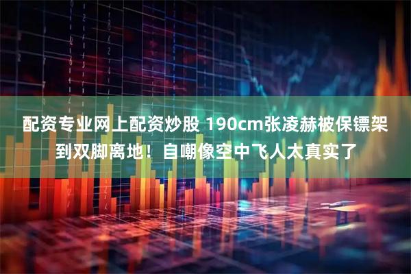 配资专业网上配资炒股 190cm张凌赫被保镖架到双脚离地！自嘲像空中飞人太真实了