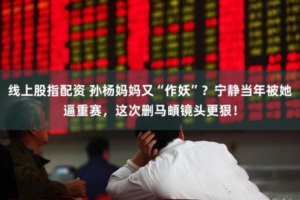 线上股指配资 孙杨妈妈又“作妖”？宁静当年被她逼重赛，这次删马頔镜头更狠！