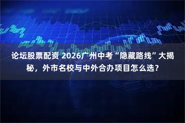 论坛股票配资 2026广州中考“隐藏路线”大揭秘，外市名校与中外合办项目怎么选？