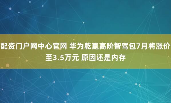 配资门户网中心官网 华为乾崑高阶智驾包7月将涨价至3.5万元 原因还是内存