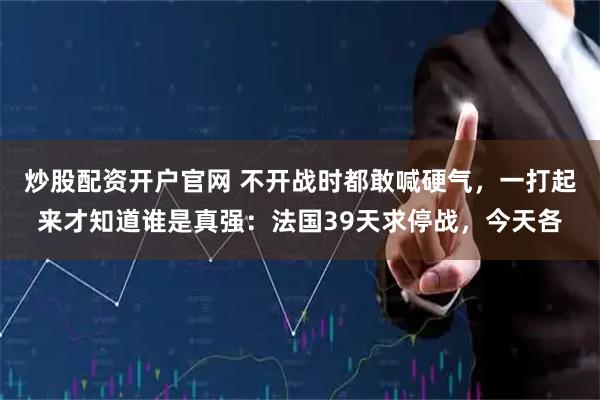 炒股配资开户官网 不开战时都敢喊硬气，一打起来才知道谁是真强：法国39天求停战，今天各