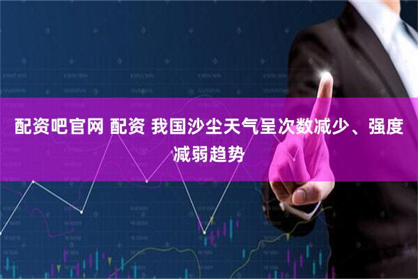 配资吧官网 配资 我国沙尘天气呈次数减少、强度减弱趋势