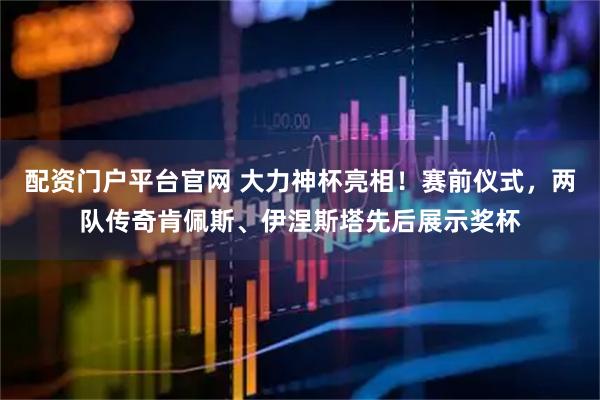 配资门户平台官网 大力神杯亮相！赛前仪式，两队传奇肯佩斯、伊涅斯塔先后展示奖杯
