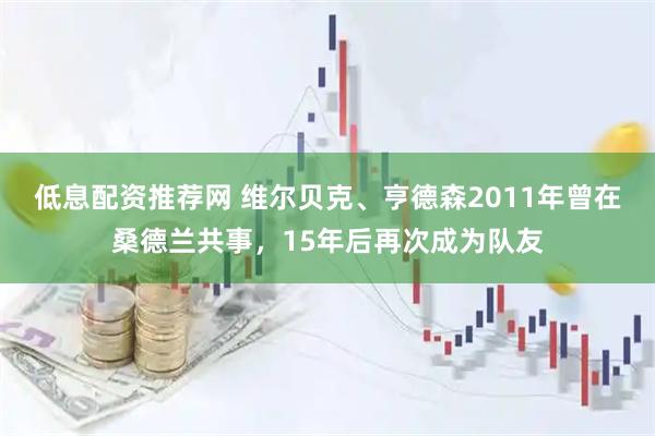 低息配资推荐网 维尔贝克、亨德森2011年曾在桑德兰共事，15年后再次成为队友